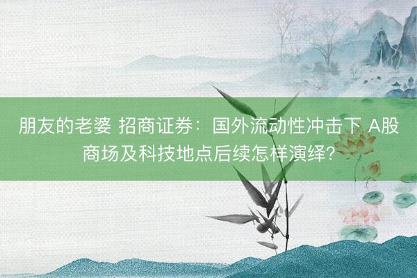 朋友的老婆 招商证券：国外流动性冲击下 A股商场及科技地点后续怎样演绎？