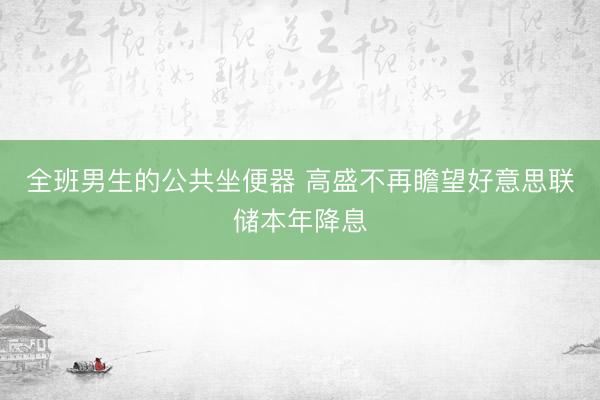 全班男生的公共坐便器 高盛不再瞻望好意思联储本年降息