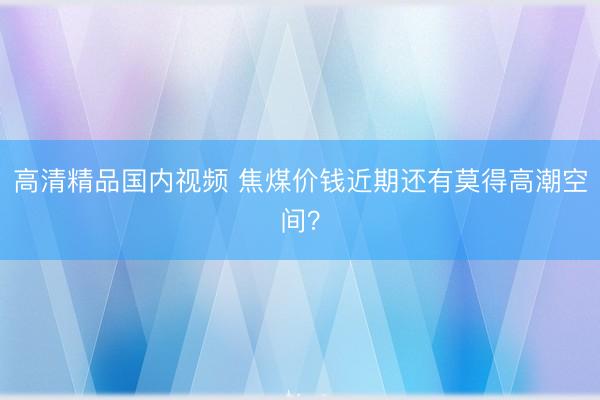 高清精品国内视频 焦煤价钱近期还有莫得高潮空间?