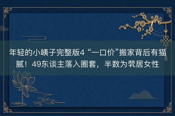 年轻的小峓子完整版4 “一口价”搬家背后有猫腻!49东谈主落入圈套,半数为茕居女性