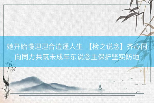 她开始慢迎迎合逍遥人生 【检之说念】齐心同向同力共筑未成年东说念主保护坚实防地