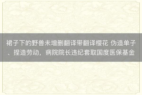 裙子下的野兽未增删翻译带翻译樱花 伪造单子、捏造劳动，病院院长违纪套取国度医保基金