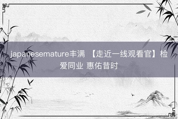 japanesemature丰满 【走近一线观看官】检爱同业 惠佑昔时