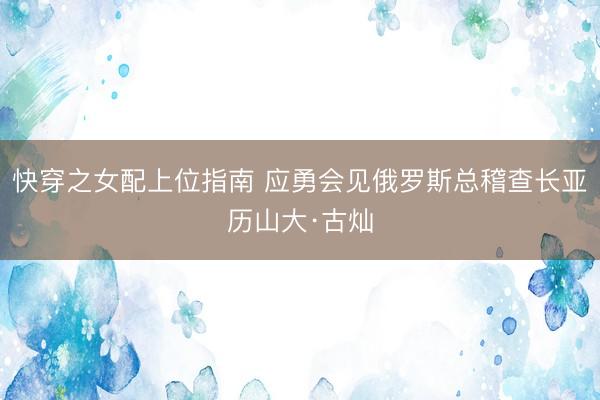 快穿之女配上位指南 应勇会见俄罗斯总稽查长亚历山大·古灿