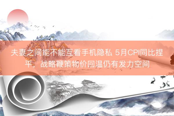夫妻之间能不能互看手机隐私 5月CPI同比捏平，战略鞭策物价回温仍有发力空间