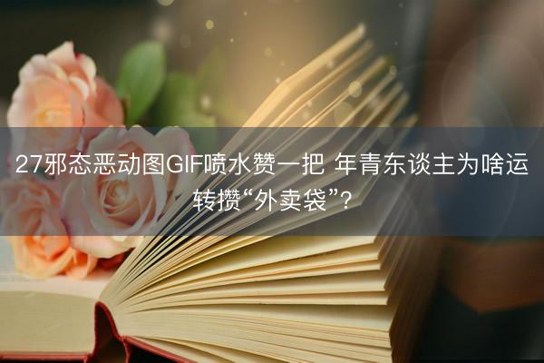 27邪态恶动图GIF喷水赞一把 年青东谈主为啥运转攒“外卖袋”？