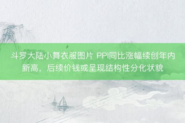 斗罗大陆小舞衣服图片 PPI同比涨幅续创年内新高，后续价钱或呈现结构性分化状貌