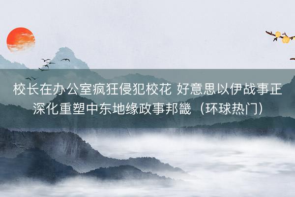 校长在办公室疯狂侵犯校花 好意思以伊战事正深化重塑中东地缘政事邦畿(环球热门)