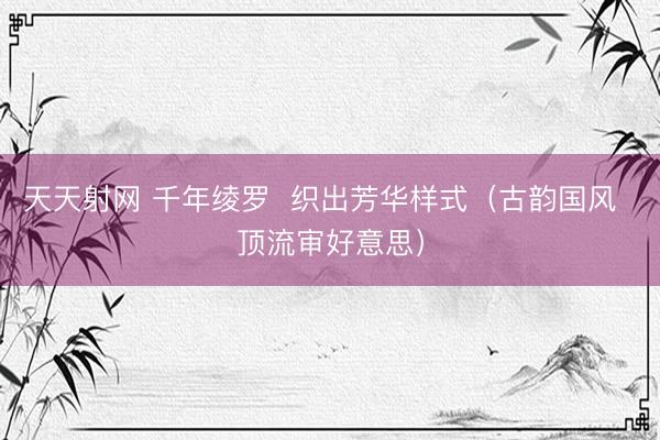 天天射网 千年绫罗  织出芳华样式（古韵国风  顶流审好意思）
