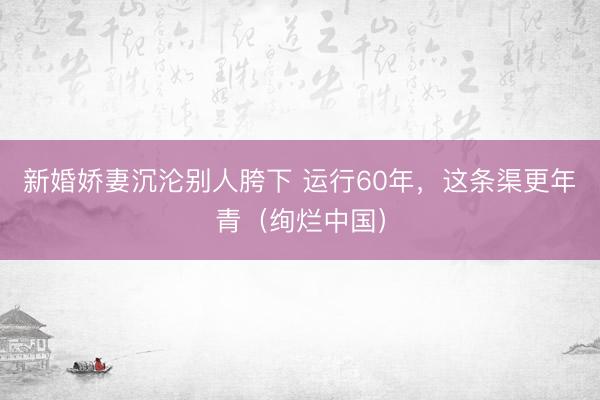 新婚娇妻沉沦别人胯下 运行60年，这条渠更年青（绚烂中国）