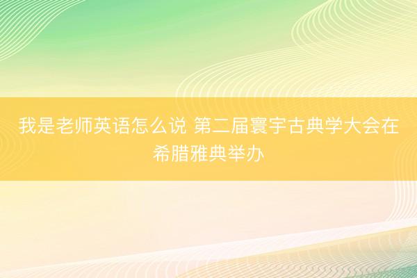 我是老师英语怎么说 第二届寰宇古典学大会在希腊雅典举办