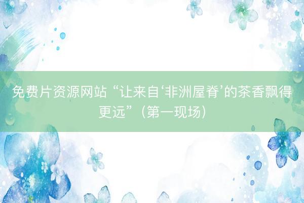 免费片资源网站 “让来自‘非洲屋脊’的茶香飘得更远”（第一现场）