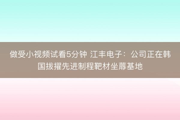做受小视频试看5分钟 江丰电子：公司正在韩国拔擢先进制程靶材坐蓐基地