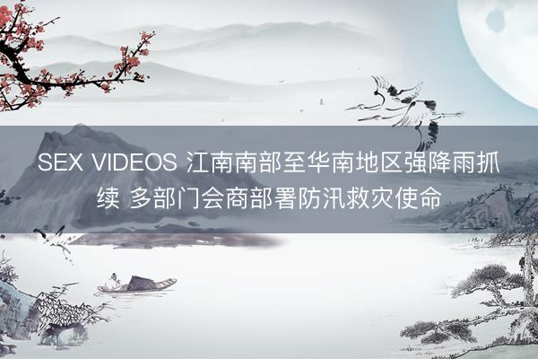 SEX VIDEOS 江南南部至华南地区强降雨抓续 多部门会商部署防汛救灾使命