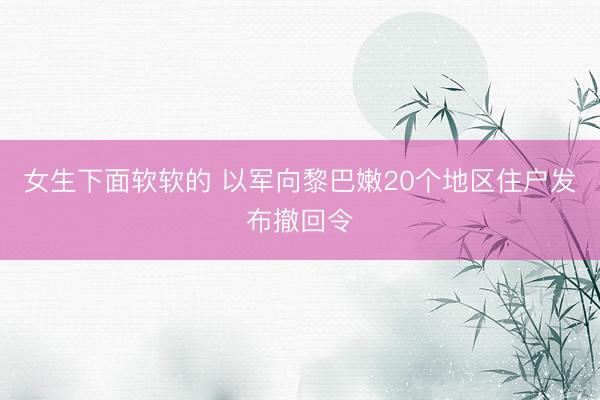 女生下面软软的 以军向黎巴嫩20个地区住户发布撤回令