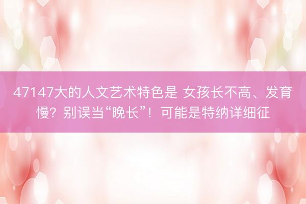 47147大的人文艺术特色是 女孩长不高、发育慢？别误当“晚长”！可能是特纳详细征