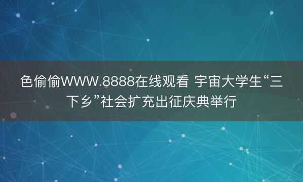 色偷偷WWW.8888在线观看 宇宙大学生“三下乡”社会扩充出征庆典举行