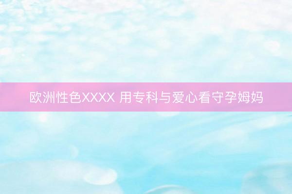 欧洲性色XXXX 用专科与爱心看守孕姆妈