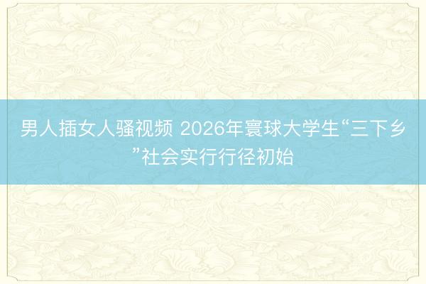 男人插女人骚视频 2026年寰球大学生“三下乡”社会实行行径初始