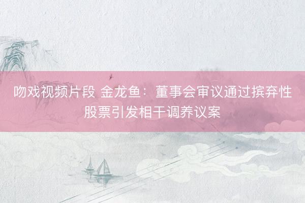 吻戏视频片段 金龙鱼：董事会审议通过摈弃性股票引发相干调养议案