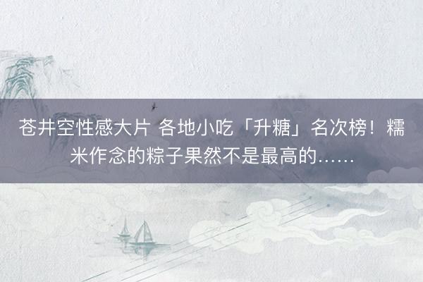 苍井空性感大片 各地小吃「升糖」名次榜！糯米作念的粽子果然不是最高的……