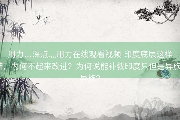 用力…深点灬用力在线观看视频 印度底层这样苦,为何不起来改进?为何说能补救印度只但是异族?