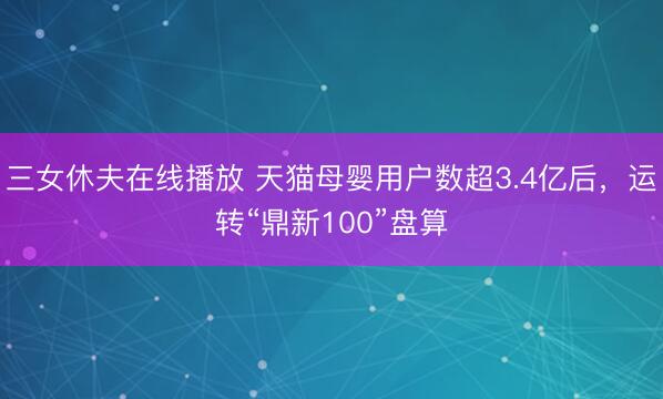 三女休夫在线播放 天猫母婴用户数超3.4亿后，运转“鼎新100”盘算