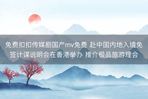 免费扣扣传媒剧国产mv免费 赴中国内地入境免签计谋说明会在香港举办 推介极品旅游理会