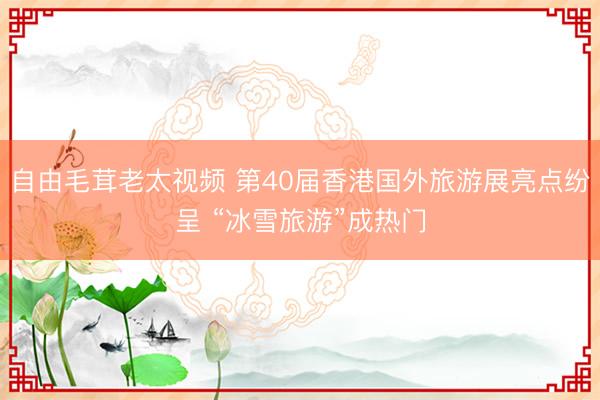 自由毛茸老太视频 第40届香港国外旅游展亮点纷呈 “冰雪旅游”成热门