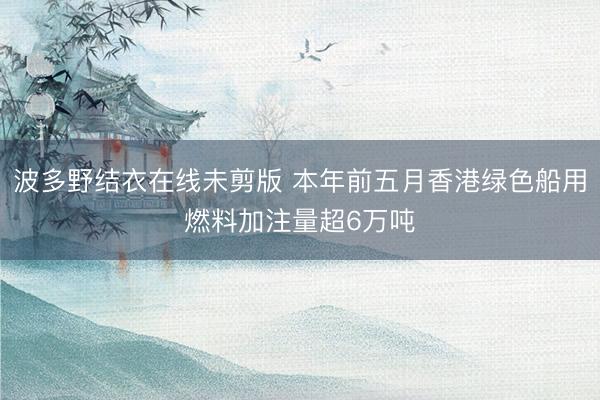 波多野结衣在线未剪版 本年前五月香港绿色船用燃料加注量超6万吨