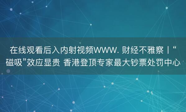 在线观看后入内射视频WWW. 财经不雅察丨“磁吸”效应显贵 香港登顶专家最大钞票处罚中心