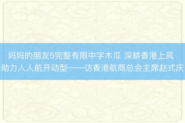 妈妈的朋友5完整有限中字木瓜 深耕香港上风 助力人人航开动型——访香港航商总会主席赵式庆