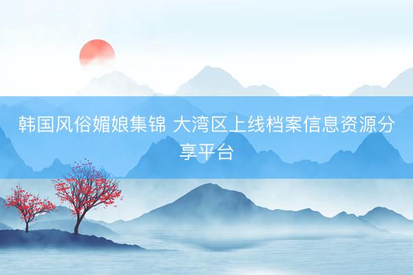 韩国风俗媚娘集锦 大湾区上线档案信息资源分享平台