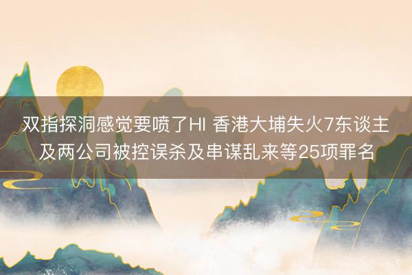 双指探洞感觉要喷了HI 香港大埔失火7东谈主及两公司被控误杀及串谋乱来等25项罪名