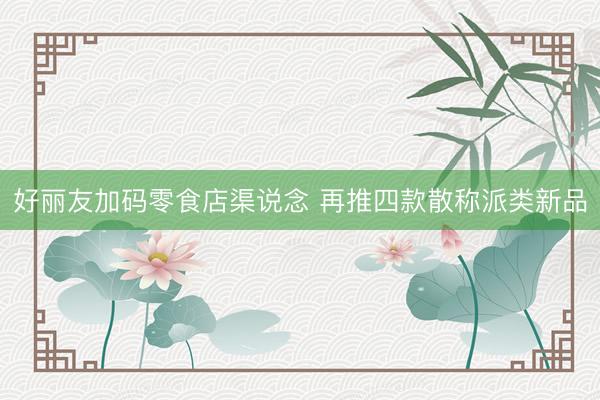 好丽友加码零食店渠说念 再推四款散称派类新品