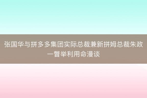 张国华与拼多多集团实际总裁兼新拼姆总裁朱政一瞥举利用命漫谈