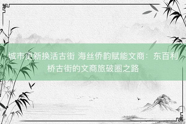 城市更新换活古街 海丝侨韵赋能文商:东百利桥古街的文商旅破圈之路