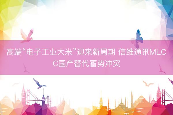 高端“电子工业大米”迎来新周期 信维通讯MLCC国产替代蓄势冲突