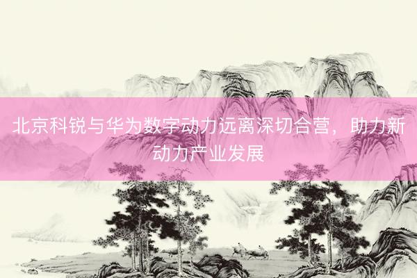 北京科锐与华为数字动力远离深切合营,助力新动力产业发展