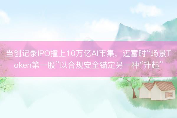 当创记录IPO撞上10万亿AI市集，迈富时“场景Token第一股”以合规安全锚定另一种“升起”