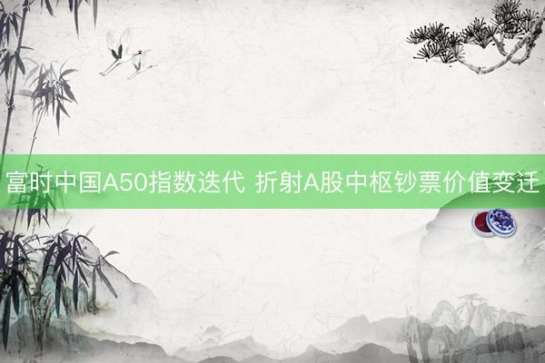 富时中国A50指数迭代 折射A股中枢钞票价值变迁
