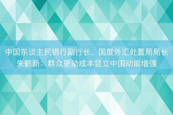 中国东谈主民银行副行长、国度外汇处置局局长朱鹤新：群众更动成本竖立中国动能增强