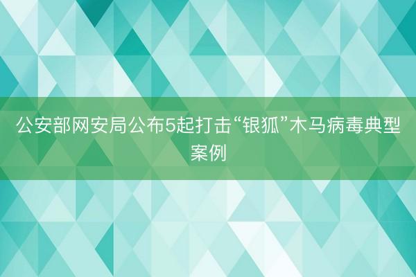 公安部网安局公布5起打击“银狐”木马病毒典型案例