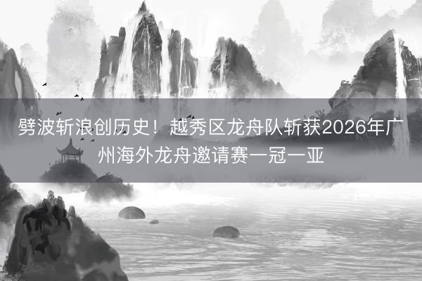 劈波斩浪创历史！越秀区龙舟队斩获2026年广州海外龙舟邀请赛一冠一亚