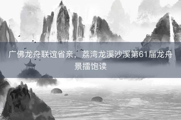 广佛龙舟联谊省亲,荔湾龙溪沙溪第61届龙舟景擂饱读