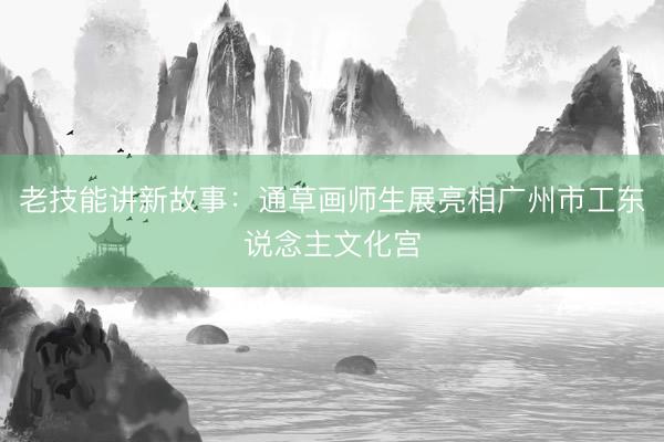 老技能讲新故事：通草画师生展亮相广州市工东说念主文化宫