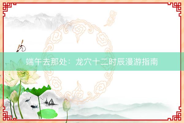 端午去那处：龙穴十二时辰漫游指南