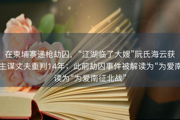 在柬埔寨递枪劫囚，“江湖临了大嫂”阮氏海云获刑8年，主谋丈夫重判14年；此前劫囚事件被解读为“为爱南征北战”