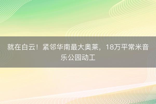 就在白云！紧邻华南最大奥莱，18万平常米音乐公园动工