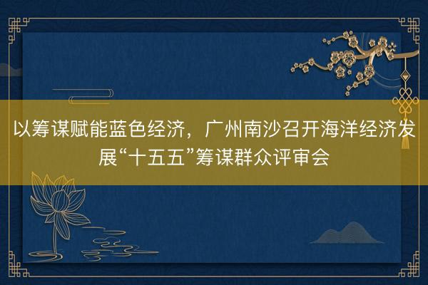 以筹谋赋能蓝色经济，广州南沙召开海洋经济发展“十五五”筹谋群众评审会